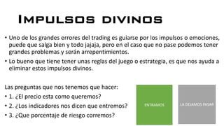 Impulsos divinos
• Uno de los grandes errores del trading es guiarse por los impulsos o emociones,
puede que salga bien y todo jajaja, pero en el caso que no pase podemos tener
grandes problemas y serán arrepentimientos.
• Lo bueno que tiene tener unas reglas del juego o estrategia, es que nos ayuda a
eliminar estos impulsos divinos.
Las preguntas que nos tenemos que hacer:
• 1. ¿El precio esta como queremos?
• 2. ¿Los indicadores nos dicen que entremos?
• 3. ¿Que porcentaje de riesgo corremos?
ENTRAMOS LA DEJAMOS PASAR
 