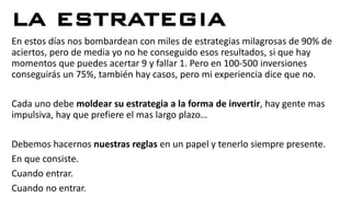 LA ESTRATEGIA
En estos días nos bombardean con miles de estrategias milagrosas de 90% de
aciertos, pero de media yo no he conseguido esos resultados, si que hay
momentos que puedes acertar 9 y fallar 1. Pero en 100-500 inversiones
conseguirás un 75%, también hay casos, pero mi experiencia dice que no.
Cada uno debe moldear su estrategia a la forma de invertir, hay gente mas
impulsiva, hay que prefiere el mas largo plazo…
Debemos hacernos nuestras reglas en un papel y tenerlo siempre presente.
En que consiste.
Cuando entrar.
Cuando no entrar.
 