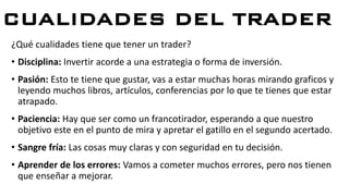 CUALIDADES DEL TRADER
¿Qué cualidades tiene que tener un trader?
• Disciplina: Invertir acorde a una estrategia o forma de inversión.
• Pasión: Esto te tiene que gustar, vas a estar muchas horas mirando graficos y
leyendo muchos libros, artículos, conferencias por lo que te tienes que estar
atrapado.
• Paciencia: Hay que ser como un francotirador, esperando a que nuestro
objetivo este en el punto de mira y apretar el gatillo en el segundo acertado.
• Sangre fría: Las cosas muy claras y con seguridad en tu decisión.
• Aprender de los errores: Vamos a cometer muchos errores, pero nos tienen
que enseñar a mejorar.
 