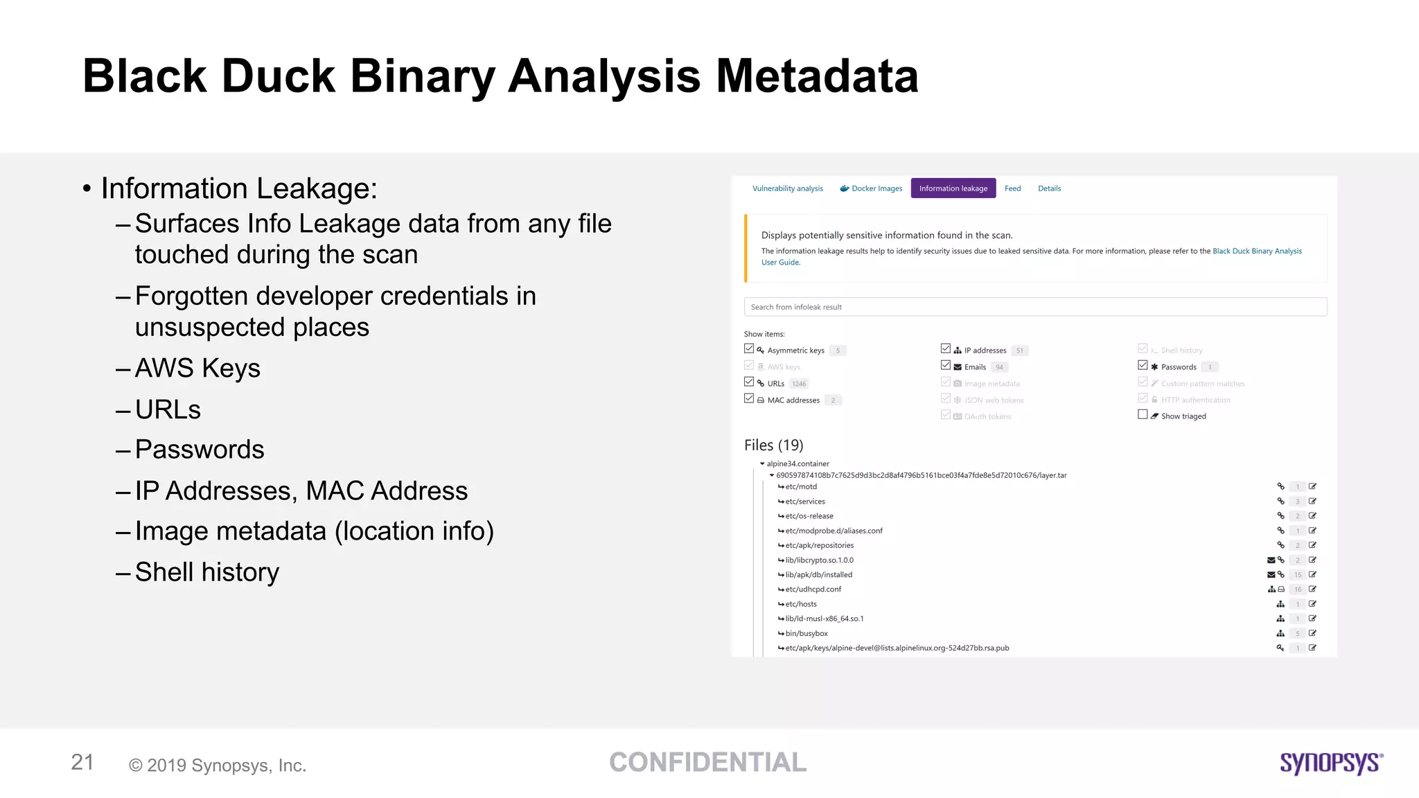© 2019 Synopsys, Inc.21
Black Duck Binary Analysis Metadata
• Information Leakage:
– Surfaces Info Leakage data from any file
touched during the scan
– Forgotten developer credentials in
unsuspected places
– AWS Keys
– URLs
– Passwords
– IP Addresses, MAC Address
– Image metadata (location info)
– Shell history
 