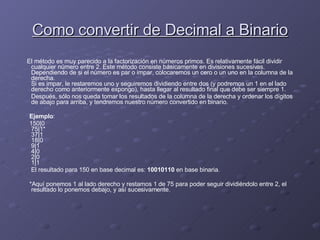 Como convertir de Decimal a Binario El método es muy parecido a la factorización en números primos. Es relativamente fácil dividir cualquier número entre 2. Este método consiste básicamente en divisiones sucesivas. Dependiendo de si el número es par o impar, colocaremos un cero o un uno en la columna de la derecha. Si es impar, le restaremos uno y seguiremos dividiendo entre dos (y podremos un 1 en el lado derecho como anteriormente expongo), hasta llegar al resultado final que debe ser siempre 1. Después, sólo nos queda tomar los resultados de la columna de la derecha y ordenar los dígitos de abajo para arriba, y tendremos nuestro número convertido en binario. Ejemplo : 150|0 75|1* 37|1 18|0 9|1 4|0 2|0 1|1 El resultado para 150 en base decimal es:  10010110  en base binaria. *Aquí ponemos 1 al lado derecho y restamos 1 de 75 para poder seguir dividiéndolo entre 2, el resultado lo ponemos debajo, y así sucesivamente.  