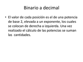 Binario a decimal
• El valor de cada posición es el de una potencia
de base 2, elevada a un exponente, los cuales
se colocan de derecha a izquierda. Una vez
realizado el cálculo de las potencias se suman
las cantidades.
 