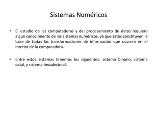 Sistemas Numéricos
• El estudio de las computadoras y del procesamiento de datos requiere
algún conocimiento de los sistemas numéricos, ya que éstos constituyen la
base de todas las transformaciones de información que ocurren en el
interior de la computadora.
• Entre estos sistemas tenemos los siguientes: sistema binario, sistema
octal, y sistema hexadecimal.
 