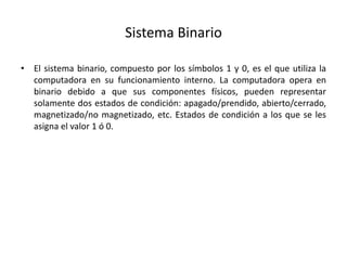 Sistema Binario
• El sistema binario, compuesto por los símbolos 1 y 0, es el que utiliza la
computadora en su funcionamiento interno. La computadora opera en
binario debido a que sus componentes físicos, pueden representar
solamente dos estados de condición: apagado/prendido, abierto/cerrado,
magnetizado/no magnetizado, etc. Estados de condición a los que se les
asigna el valor 1 ó 0.
 