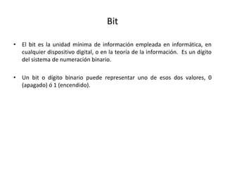Bit
• El bit es la unidad mínima de información empleada en informática, en
cualquier dispositivo digital, o en la teoría de la información. Es un dígito
del sistema de numeración binario.
• Un bit o dígito binario puede representar uno de esos dos valores, 0
(apagado) ó 1 (encendido).
 