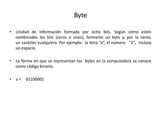 Byte
• Unidad de información formada por ocho bits. Según cómo estén
combinados los bits (ceros o unos), formarán un byte y, por lo tanto,
un carácter cualquiera. Por ejemplo: la letra “a”, el número "2", incluso
un espacio.
• La forma en que se representan los bytes en la computadora se conoce
como código binario.
• a = 01100001
 