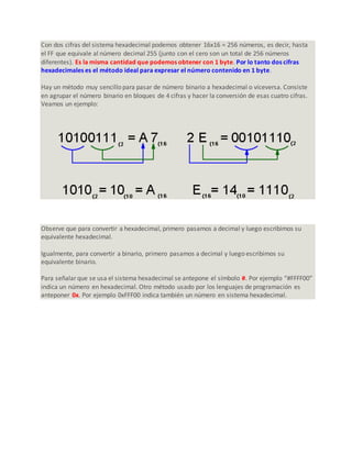 Con dos cifras del sistema hexadecimal podemos obtener 16x16 = 256 números, es decir, hasta
el FF que equivale al número decimal 255 (junto con el cero son un total de 256 números
diferentes). Es la misma cantidad que podemos obtener con 1 byte. Por lo tanto dos cifras
hexadecimales es el método ideal para expresar el número contenido en 1 byte.
Hay un método muy sencillo para pasar de número binario a hexadecimal o viceversa. Consiste
en agrupar el número binario en bloques de 4 cifras y hacer la conversión de esas cuatro cifras.
Veamos un ejemplo:
Observe que para convertir a hexadecimal, primero pasamos a decimal y luego escribimos su
equivalente hexadecimal.
Igualmente, para convertir a binario, primero pasamos a decimal y luego escribimos su
equivalente binario.
Para señalar que se usa el sistema hexadecimal se antepone el símbolo #. Por ejemplo “#FFFF00”
indica un número en hexadecimal. Otro método usado por los lenguajes de programación es
anteponer 0x. Por ejemplo 0xFFF00 indica también un número en sistema hexadecimal.
 