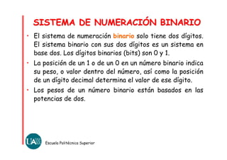 • El sistema de numeración binario solo tiene dos dígitos.
El sistema binario con sus dos dígitos es un sistema en
base dos. Los dígitos binarios (bits) son 0 y 1.
• La posición de un 1 o de un 0 en un número binario indica
su peso, o valor dentro del número, así como la posición
de un dígito decimal determina el valor de ese dígito.
• Los pesos de un número binario están basados en las
potencias de dos.
Escuela Politécnica Superior
SISTEMA DE NUMERACIÓN BINARIOSISTEMA DE NUMERACIÓN BINARIO
 