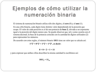 Ejemplos de cómo utilizar la numeración binaria El sistema de numeración binario utiliza sólo dos dígitos, el  cero  (0) y el  uno  (1). En una cifra binaria, cada dígito tiene distinto valor dependiendo de la posición que ocupe. El valor de cada posición es el de una potencia de  base 2 , elevada a un exponente igual a la posición del dígito menos uno. Se puede observar que, tal y como ocurría con el sistema decimal, la base de la potencia coincide con la cantidad de dígitos utilizados (2) para representar los números. De acuerdo con estas reglas, el número binario  1011  tiene un valor que se calcula así:  1*2 3  + 0*2 2  + 1*2 1  + 1*2 0  , es decir: 8 + 0 + 2 + 1 = 11 y para expresar que ambas cifras describen la misma cantidad lo escribimos así: 1011 2  = 11 10 