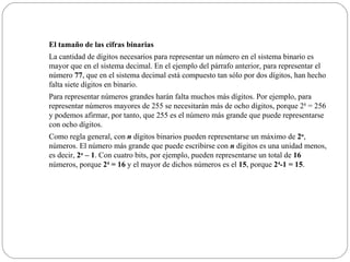 El tamaño de las cifras binarias La cantidad de dígitos necesarios para representar un número en el sistema binario es mayor que en el sistema decimal. En el ejemplo del párrafo anterior, para representar el número  77 , que en el sistema decimal está compuesto tan sólo por dos dígitos, han hecho falta siete dígitos en binario. Para representar números grandes harán falta muchos más dígitos. Por ejemplo, para representar números mayores de 255 se necesitarán más de ocho dígitos, porque 2 8  = 256 y podemos afirmar, por tanto, que 255 es el número más grande que puede representarse con ocho dígitos. Como regla general, con  n  dígitos binarios pueden representarse un máximo de  2 n , números. El número más grande que puede escribirse con  n  dígitos es una unidad menos, es decir,  2 n  – 1 . Con cuatro bits, por ejemplo, pueden representarse un total de  16  números, porque  2 4  = 16  y el mayor de dichos números es el  15 , porque  2 4 -1 = 15 . 