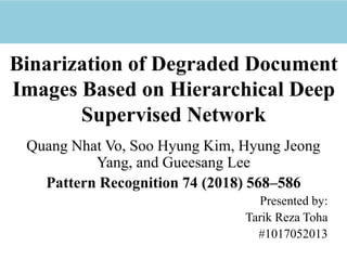 Binarization of Degraded Document
Images Based on Hierarchical Deep
Supervised Network
Quang Nhat Vo, Soo Hyung Kim, Hyung Jeong
Yang, and Gueesang Lee
Pattern Recognition 74 (2018) 568–586
Presented by:
Tarik Reza Toha
#1017052013
 