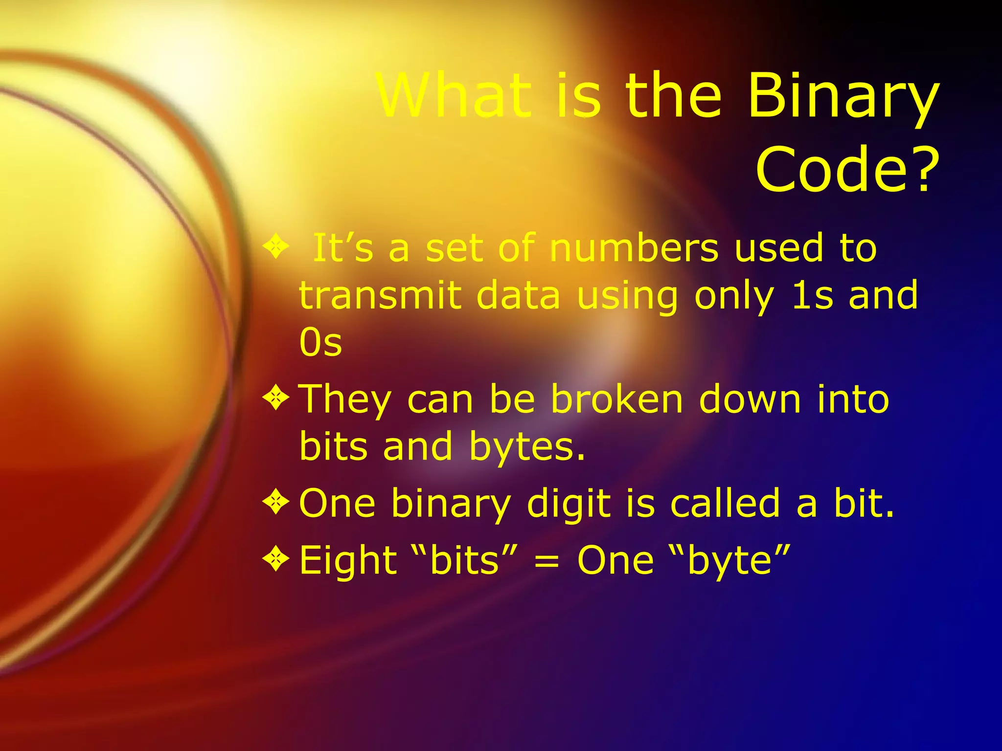 What is the Binary Code? It’s a set of numbers used to transmit data using only 1s and 0s They can be broken down into bits and bytes.  One binary digit is called a bit. Eight “bits” = One “byte” 