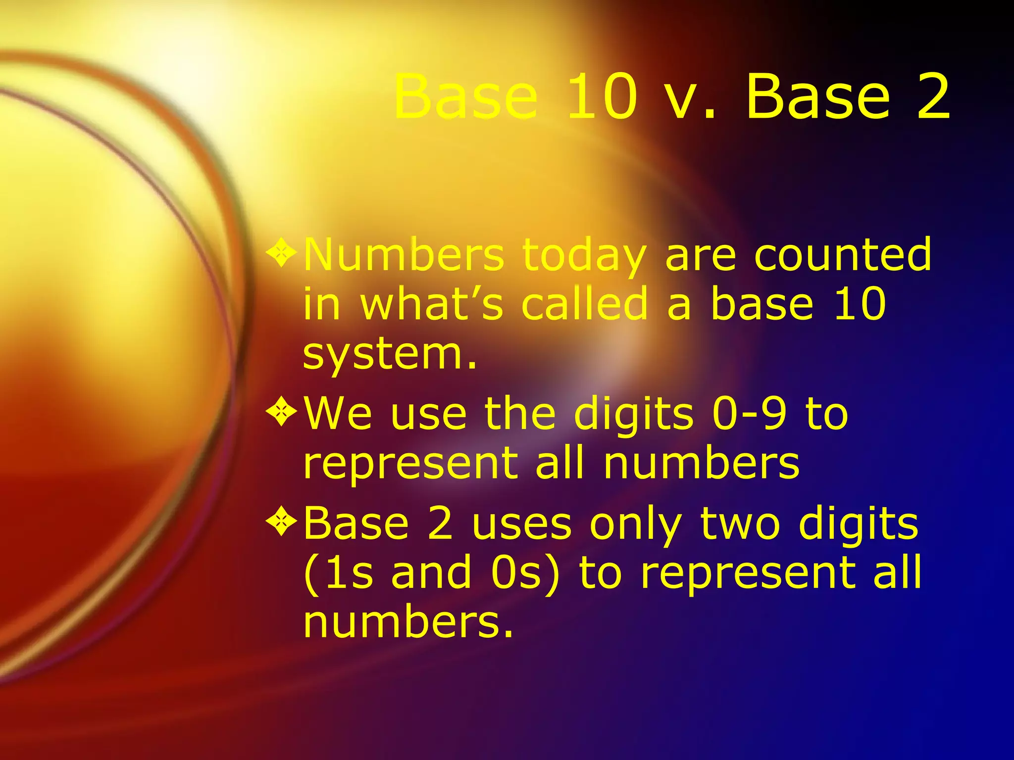 Base 10 v. Base 2 Numbers today are counted in what’s called a base 10 system.  We use the digits 0-9 to represent all numbers Base 2 uses only two digits (1s and 0s) to represent all numbers.  