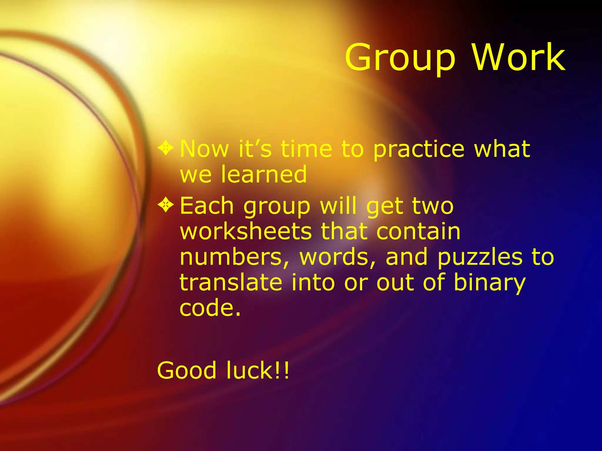 Group Work Now it’s time to practice what we learned Each group will get two worksheets that contain numbers, words, and puzzles to translate into or out of binary code.  Good luck!! 