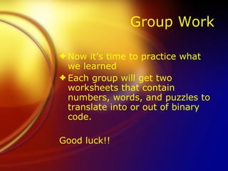 Group Work Now it’s time to practice what we learned Each group will get two worksheets that contain numbers, words, and puzzles to translate into or out of binary code.  Good luck!! 