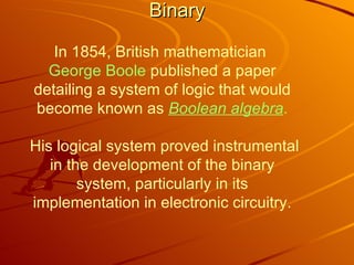 Binary In 1854, British mathematician  George Boole  published a paper detailing a system of logic that would become known as  Boolean algebra .  His logical system proved instrumental in the development of the binary system, particularly in its implementation in electronic circuitry. 