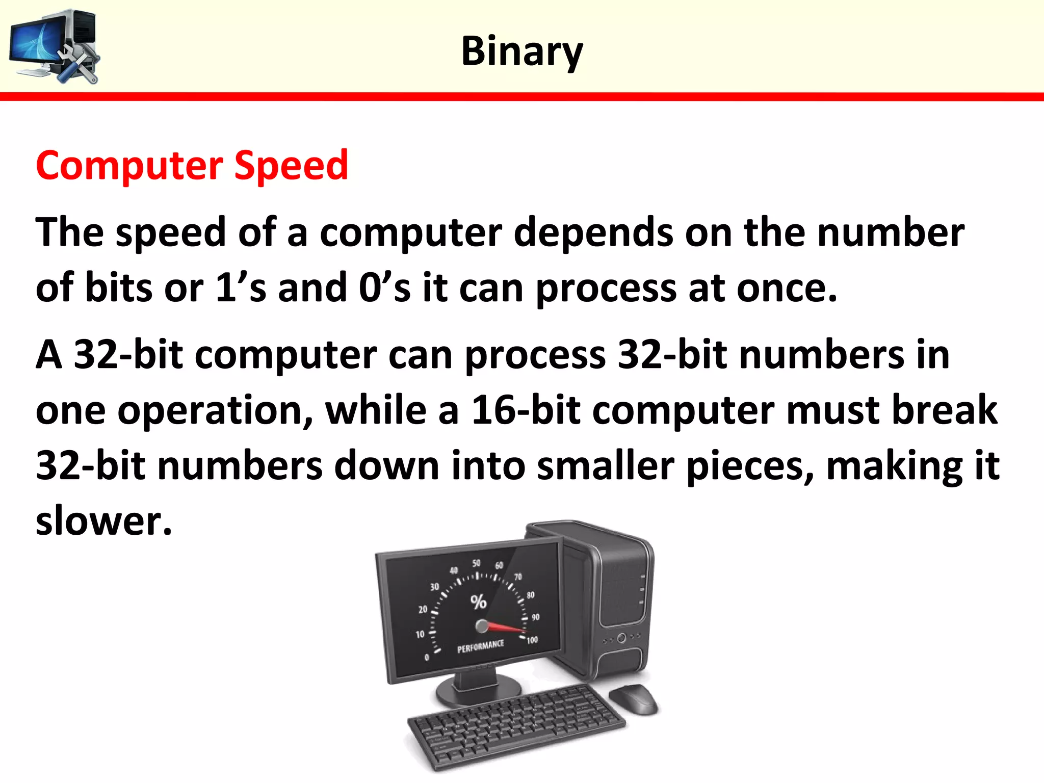 Computer Speed
The speed of a computer depends on the number
of bits or 1’s and 0’s it can process at once.
A 32-bit computer can process 32-bit numbers in
one operation, while a 16-bit computer must break
32-bit numbers down into smaller pieces, making it
slower.
Binary
 