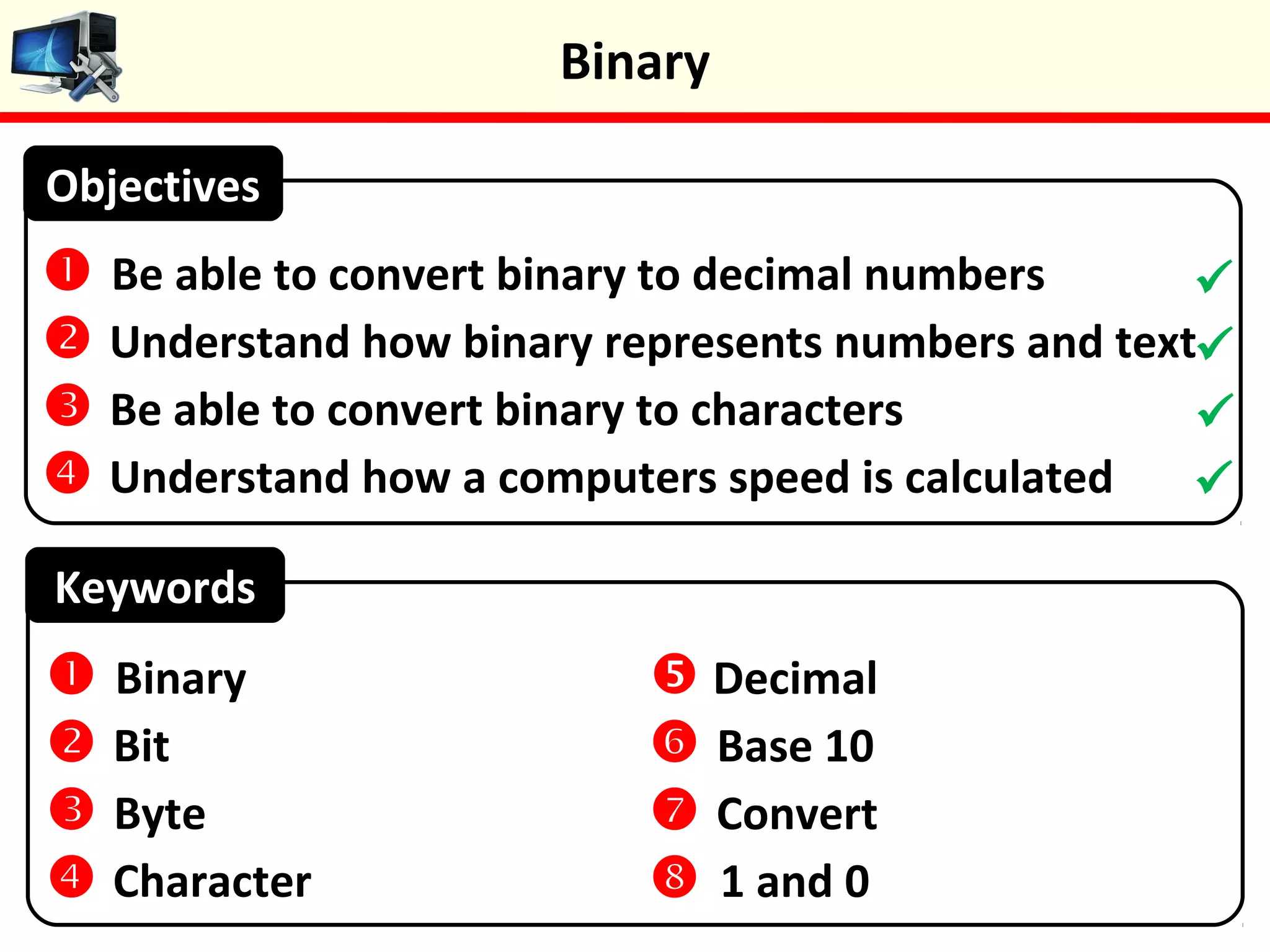 Keywords
 Be able to convert binary to decimal numbers
 Understand how binary represents numbers and text
 Be able to convert binary to characters
 Understand how a computers speed is calculated
Objectives
 Binary
 Bit
 Byte
 Character
 Decimal
 Base 10
 Convert
 1 and 0




Binary
 