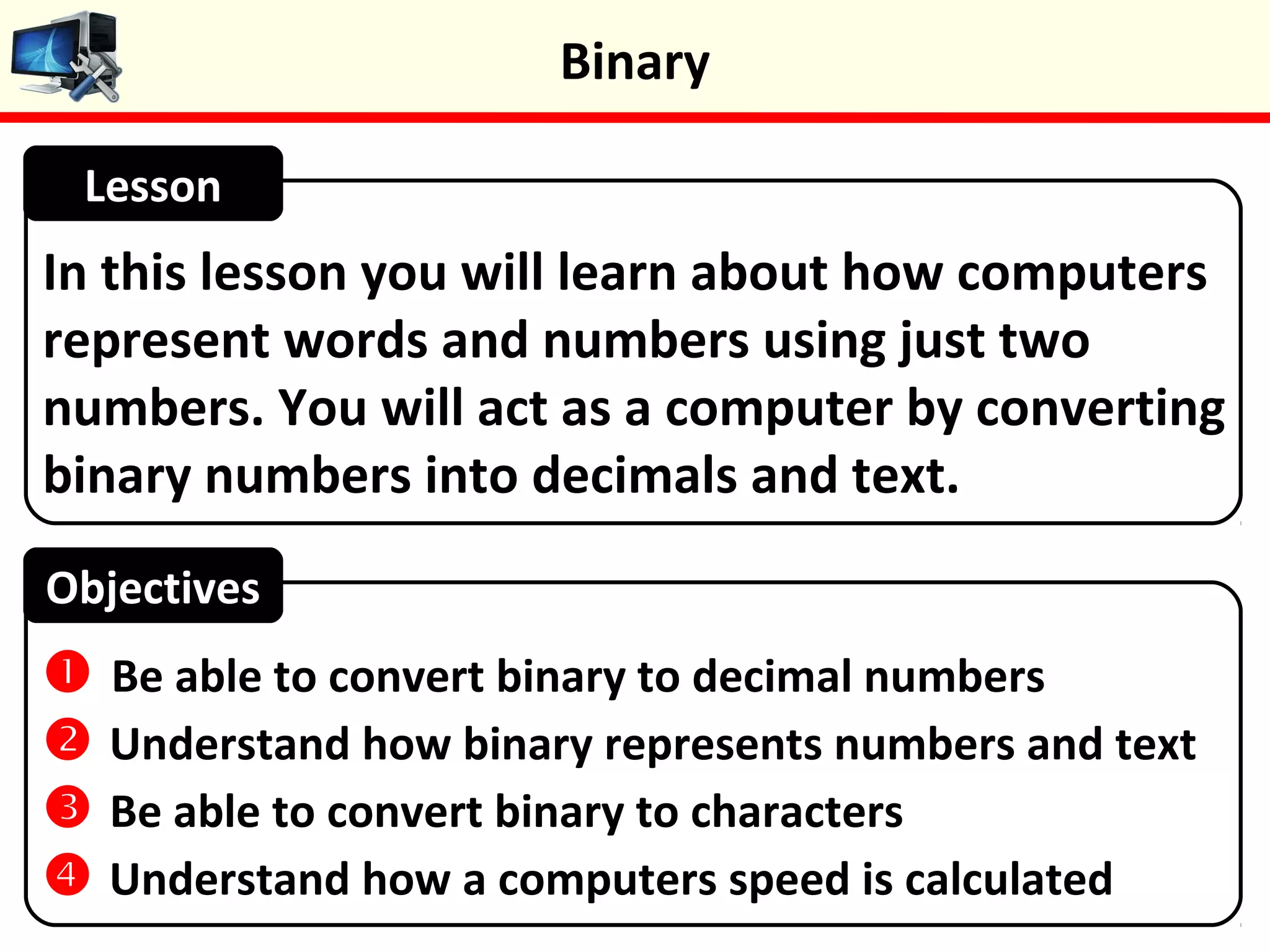 In this lesson you will learn about how computers
represent words and numbers using just two
numbers. You will act as a computer by converting
binary numbers into decimals and text.
Lesson
Objectives
 Be able to convert binary to decimal numbers
 Understand how binary represents numbers and text
 Be able to convert binary to characters
 Understand how a computers speed is calculated
Binary
 