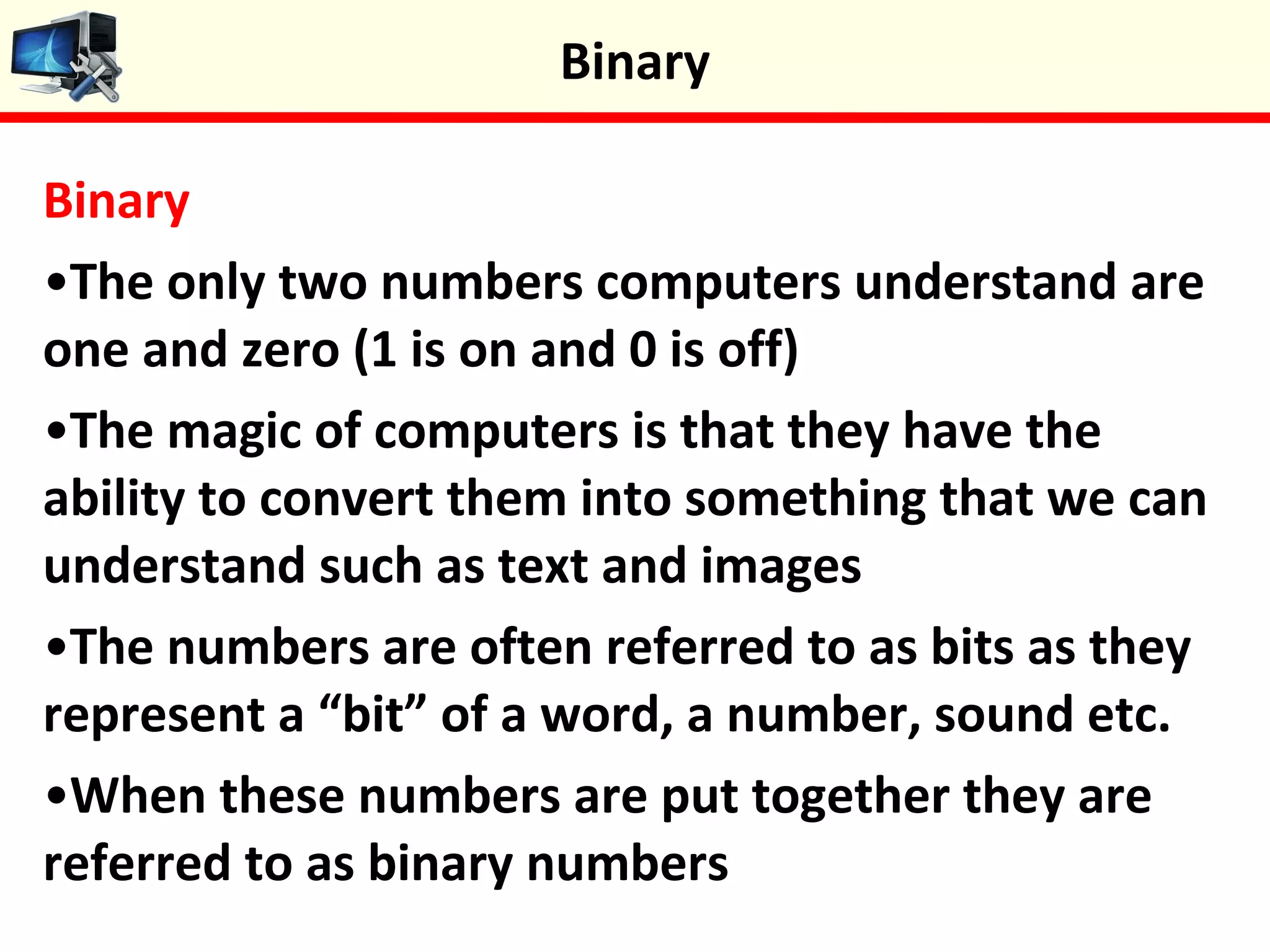 Binary
•The only two numbers computers understand are
one and zero (1 is on and 0 is off)
•The magic of computers is that they have the
ability to convert them into something that we can
understand such as text and images
•The numbers are often referred to as bits as they
represent a “bit” of a word, a number, sound etc.
•When these numbers are put together they are
referred to as binary numbers
Binary
 