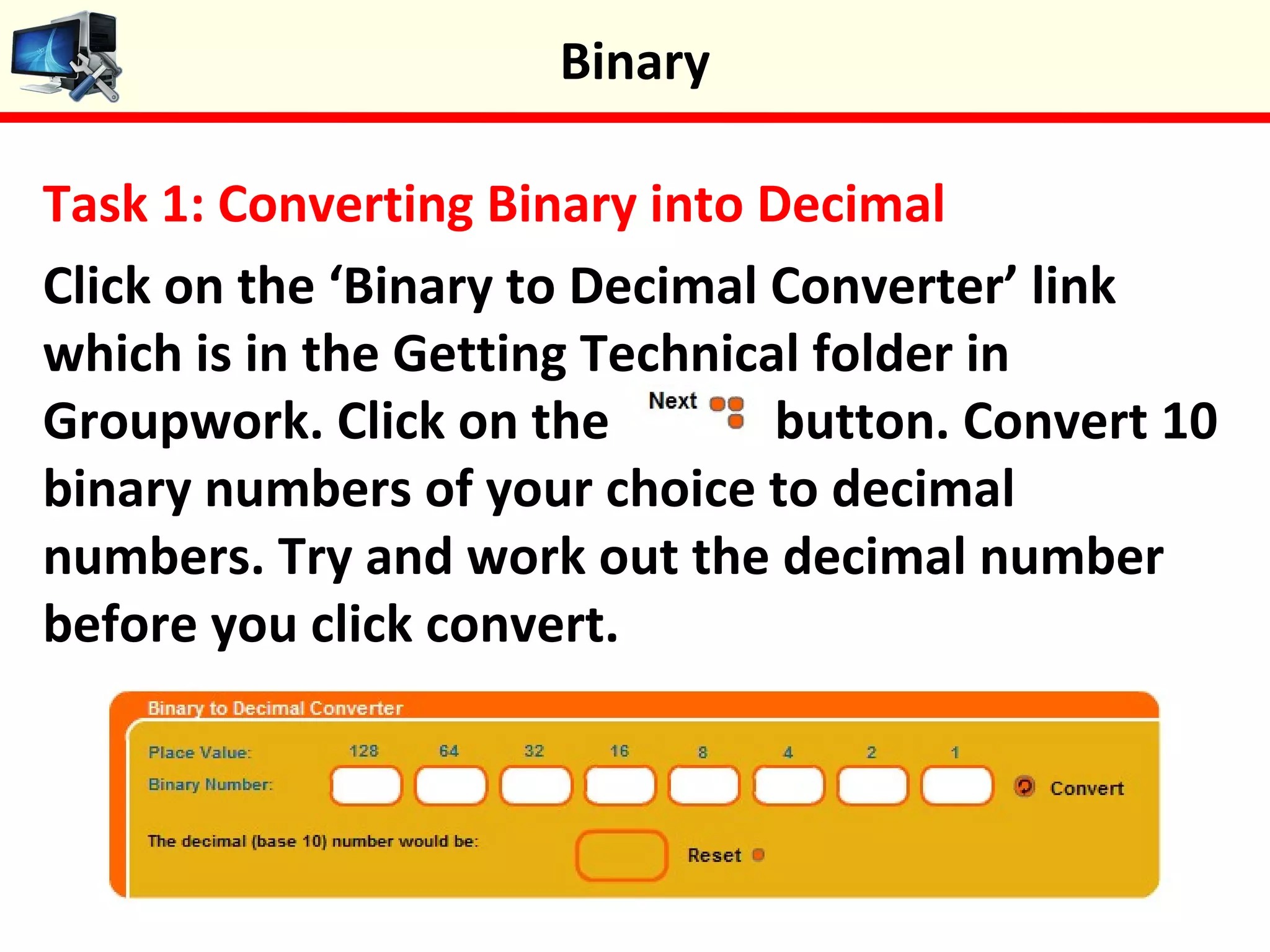 Task 1: Converting Binary into Decimal
Click on the ‘Binary to Decimal Converter’ link
which is in the Getting Technical folder in
Groupwork. Click on the button. Convert 10
binary numbers of your choice to decimal
numbers. Try and work out the decimal number
before you click convert.
Binary
 