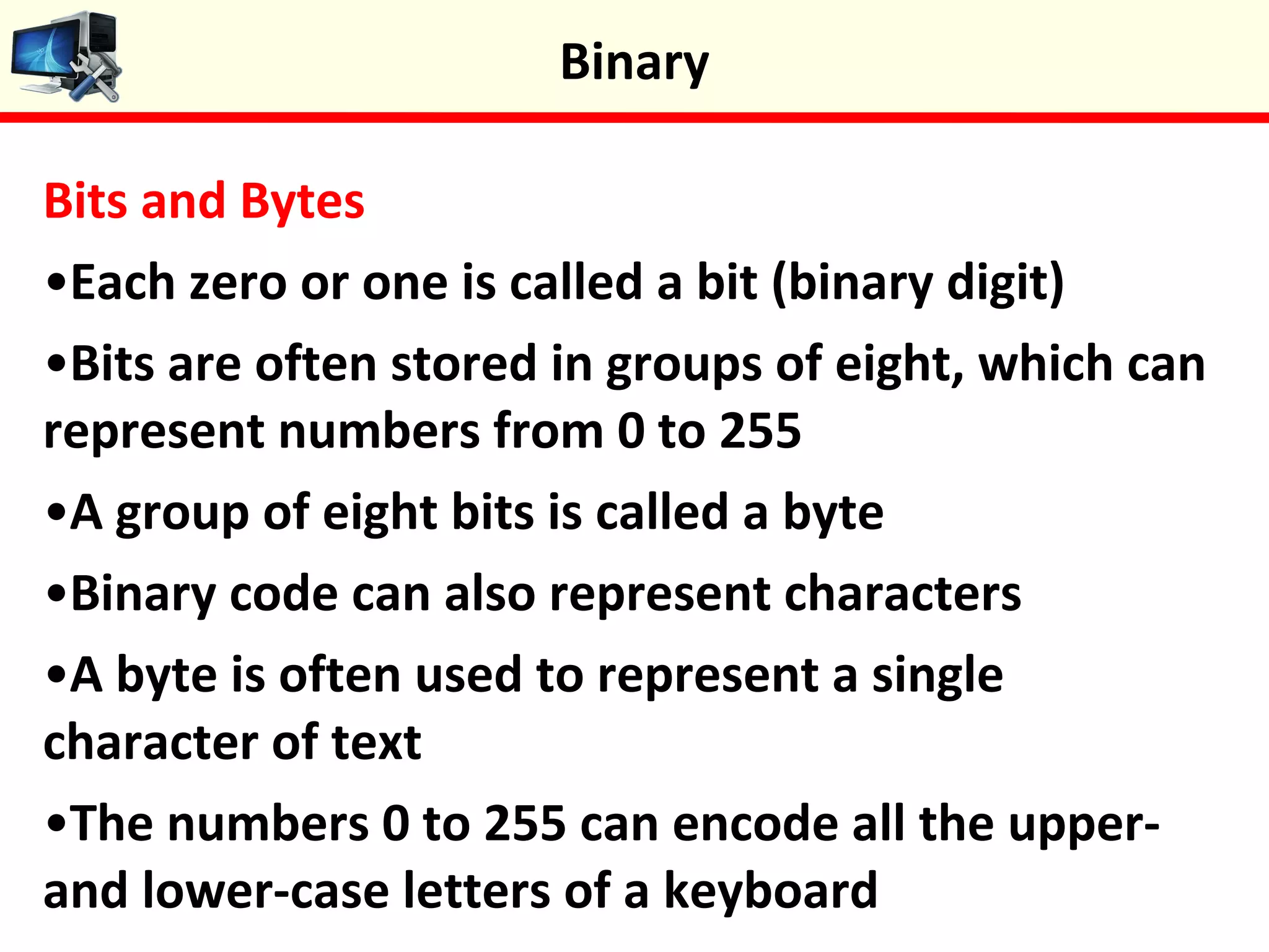 Bits and Bytes
•Each zero or one is called a bit (binary digit)
•Bits are often stored in groups of eight, which can
represent numbers from 0 to 255
•A group of eight bits is called a byte
•Binary code can also represent characters
•A byte is often used to represent a single
character of text
•The numbers 0 to 255 can encode all the upper-
and lower-case letters of a keyboard
Binary
 