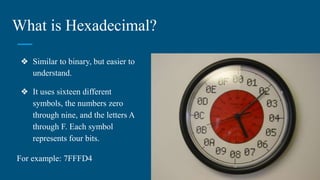 What is Hexadecimal?
❖ Similar to binary, but easier to
understand.
❖ It uses sixteen different
symbols, the numbers zero
through nine, and the letters A
through F. Each symbol
represents four bits.
For example: 7FFFD4
 