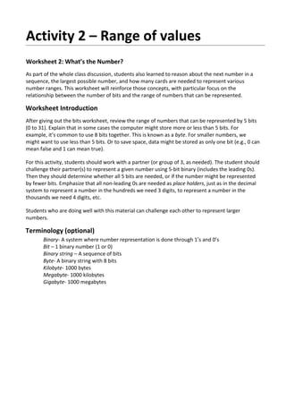 Activity 2 – Range of values
Worksheet 2: What’s the Number?
As part of the whole class discussion, students also learned to reason about the next number in a
sequence, the largest possible number, and how many cards are needed to represent various
number ranges. This worksheet will reinforce those concepts, with particular focus on the
relationship between the number of bits and the range of numbers that can be represented.
Worksheet Introduction
After giving out the bits worksheet, review the range of numbers that can be represented by 5 bits
(0 to 31). Explain that in some cases the computer might store more or less than 5 bits. For
example, it’s common to use 8 bits together. This is known as a byte. For smaller numbers, we
might want to use less than 5 bits. Or to save space, data might be stored as only one bit (e.g., 0 can
mean false and 1 can mean true).
For this activity, students should work with a partner (or group of 3, as needed). The student should
challenge their partner(s) to represent a given number using 5-bit binary (includes the leading 0s).
Then they should determine whether all 5 bits are needed, or if the number might be represented
by fewer bits. Emphasize that all non-leading 0s are needed as place holders, just as in the decimal
system to represent a number in the hundreds we need 3 digits, to represent a number in the
thousands we need 4 digits, etc.
Students who are doing well with this material can challenge each other to represent larger
numbers.
Terminology (optional)
Binary- A system where number representation is done through 1’s and 0’s
Bit – 1 binary number (1 or 0)
Binary string – A sequence of bits
Byte- A binary string with 8 bits
Kilobyte- 1000 bytes
Megabyte- 1000 kilobytes
Gigabyte- 1000 megabytes
 