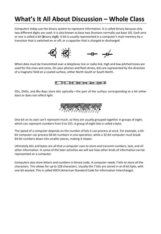 What’s It All About Discussion – Whole Class
Computers today use the binary system to represent information. It is called binary because only
two different digits are used. It is also known as base two (humans normally use base 10). Each zero
or one is called a bit (binary digit). A bit is usually represented in a computer’s main memory by a
transistor that is switched on or off, or a capacitor that is charged or discharged.
When data must be transmitted over a telephone line or radio link, high and low-pitched tones are
used for the ones and zeros. On your phones and flash drives, bits are represented by the direction
of a magnetic field on a coated surface, either North-South or South-North.
CDs, DVDs, and Blu-Rays store bits optically—the part of the surface corresponding to a bit either
does or does not reflect light.
One bit on its own can’t represent much, so they are usually grouped together in groups of eight,
which can represent numbers from 0 to 255. A group of eight bits is called a byte.
The speed of a computer depends on the number of bits it can process at once. For example, a 64-
bit computer can process 64-bit numbers in one operation, while a 32-bit computer must break
64-bit numbers down into smaller pieces, making it slower.
Ultimately bits and bytes are all that a computer uses to store and transmit numbers, text, and all
other information. In some of the later activities we will see how other kinds of information can be
represented on a computer.
Computers also store letters and numbers in binary code. A computer needs 7 bits to store all the
characters. This allows for up to 128 characters. Usually the 7 bits are stored in an 8-bit byte, with
one bit wasted. This is called ASCII (American Standard Code for Information Interchange).
 