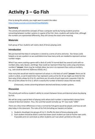 Activity 3 – Go Fish
Prior to doing this activity, you might want to watch the video:
https://www.youtube.com/embed/VUguR8q0qMo
Summary
This activity will extend the concepts of how a computer works by having students practice
converting between number systems in a game of Go Fish. Here, students will realize that, although
the numbers are represented differently, they still convey the exact same meaning.
Materials
Each group of four students will need a deck of binary playing cards
Introduction
We just learned that data in computers is stored as a series of zeros and ones. Our binary cards
helped us to see a pattern so we could determine how many cards are needed to represent various
number ranges.
What if you were creating a game with a deck of cards? A normal deck has several cards with no
numbers (Ace, Jack, Queen, and King). How could we represent these face cards using only binary
numbers? [answer: there may be multiple ideas, but one is to represent face cards as numbers,
e.g., Jack could be decimal 10/binary 01010, etc.]
How many bits would we need to represent all values in a full deck of cards? [answer: there are 56
cards in a deck, so we’d need 6 bits if we represent cards as 0 to 56. Or we might use 4 bits for the
face value (4 bits allows for 0 to 15, and there are 14 cards of each type) and a separate 2 bits for
the suit (2 bits allows for 0 to 3, which is exactly the number of distinct values that we need).
If necessary, review converting between decimal and binary number systems.
Discussion
This activity will reinforce student’s ability to convert between binary and decimal values by playing
Go Fish.
We will be using a special deck of playing cards where each number is represented in binary form
instead of decimal notation. Thus, the card that would normally say “8” now reads “1000.”
There are a few minor differences in how a normal Go Fish game would be played, and how we will
play today in the classroom. The rules of Go Fish (including our tweaks) are below:
1. Students should get into groups of 4 or 5. Shuffle the deck of binary playing cards.
2. Each student should be dealt 5 cards face down (each student can look at his/her own cards.
If possible print on card stock so other students can’t see what’s printed on the card).
 