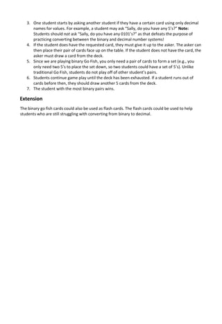 3. One student starts by asking another student if they have a certain card using only decimal
names for values. For example, a student may ask “Sally, do you have any 5’s?” Note:
Students should not ask “Sally, do you have any 0101’s?” as that defeats the purpose of
practicing converting between the binary and decimal number systems!
4. If the student does have the requested card, they must give it up to the asker. The asker can
then place their pair of cards face up on the table. If the student does not have the card, the
asker must draw a card from the deck.
5. Since we are playing binary Go Fish, you only need a pair of cards to form a set (e.g., you
only need two 5’s to place the set down, so two students could have a set of 5’s). Unlike
traditional Go Fish, students do not play off of other student’s pairs.
6. Students continue game play until the deck has been exhausted. If a student runs out of
cards before then, they should draw another 5 cards from the deck.
7. The student with the most binary pairs wins.
Extension
The binary go fish cards could also be used as flash cards. The flash cards could be used to help
students who are still struggling with converting from binary to decimal.
 