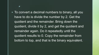 z
 To convert a decimal numbers to binary, all you
have to do is divide the number by 2. Get the
quotient and the remainder. Bring down the
quotient, divide it by 2, and get the quotient and
remainder again. Do it repeatedly until the
quotient results to 0. Copy the remainder from
bottom to top, and that is the binary equivalent.
 