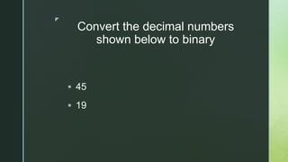 z
Convert the decimal numbers
shown below to binary
 45
 19
 