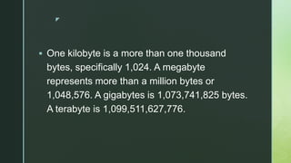 z
 One kilobyte is a more than one thousand
bytes, specifically 1,024. A megabyte
represents more than a million bytes or
1,048,576. A gigabytes is 1,073,741,825 bytes.
A terabyte is 1,099,511,627,776.
 