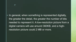 z
 In general, when something is represented digitally,
the greater the detail, the greater the number of bits
needed to represent it. A low-resolution picture from a
digital camera will use around 360KB, and a high-
resolution picture could 2 MB or more.
 
