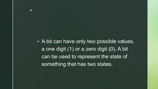 z
 A bit can have only two possible values,
a one digit (1) or a zero digit (0). A bit
can be used to represent the state of
something that has two states.
 