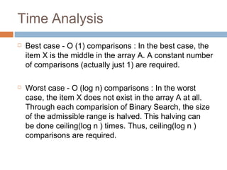 Time Analysis
☐ Best case - O (1) comparisons : In the best case, the
item X is the middle in the array A. A constant number
of comparisons (actually just 1) are required.
☐ Worst case - O (log n) comparisons : In the worst
case, the item X does not exist in the array A at all.
Through each comparision of Binary Search, the size
of the admissible range is halved. This halving can
be done ceiling(log n ) times. Thus, ceiling(log n )
comparisons are required.
 