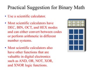 Practical Suggestion for Binary Math
• Use a scientific calculator.
• Most scientific calculators have
DEC, BIN, OCT, and HEX modes
and can either convert between codes
or perform arithmetic in different
number systems.
• Most scientific calculators also
have other functions that are
valuable in digital electronics
such as AND, OR, NOT, XOR,
and XNOR logic functions.
 