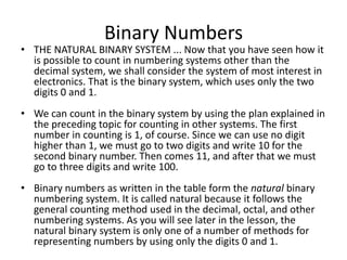 Binary Numbers
• THE NATURAL BINARY SYSTEM ... Now that you have seen how it
is possible to count in numbering systems other than the
decimal system, we shall consider the system of most interest in
electronics. That is the binary system, which uses only the two
digits 0 and 1.
• We can count in the binary system by using the plan explained in
the preceding topic for counting in other systems. The first
number in counting is 1, of course. Since we can use no digit
higher than 1, we must go to two digits and write 10 for the
second binary number. Then comes 11, and after that we must
go to three digits and write 100.
• Binary numbers as written in the table form the natural binary
numbering system. It is called natural because it follows the
general counting method used in the decimal, octal, and other
numbering systems. As you will see later in the lesson, the
natural binary system is only one of a number of methods for
representing numbers by using only the digits 0 and 1.
 