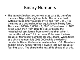 Binary Numbers
• The hexadecimal system, or Hex, uses base 16, therefore
there are 16 possible digit symbols. The hexadecimal
system groups binary number by 4’s and from 0 to 9 it is
the same as a decimal number equivalent in binary form.
This means 0000 is 0, 0001 is 1, 0010 is 2 and so on to 1001
being 9, but then from 1010 to 1111 of binary the
hexadecimal uses letters from A to F and then when it
reaches the value of 16 it becomes 10 because the two
groups of four binary numbers are 0001 0000. When taken
as a binary number it is 0001 0000 while the decimal
number is 16 and the hexadecimal number is 10. Therefore
an 8 bit binary number (byte) is divided into two groups of
four bits each. The chart in the next slide shows all of this.
 