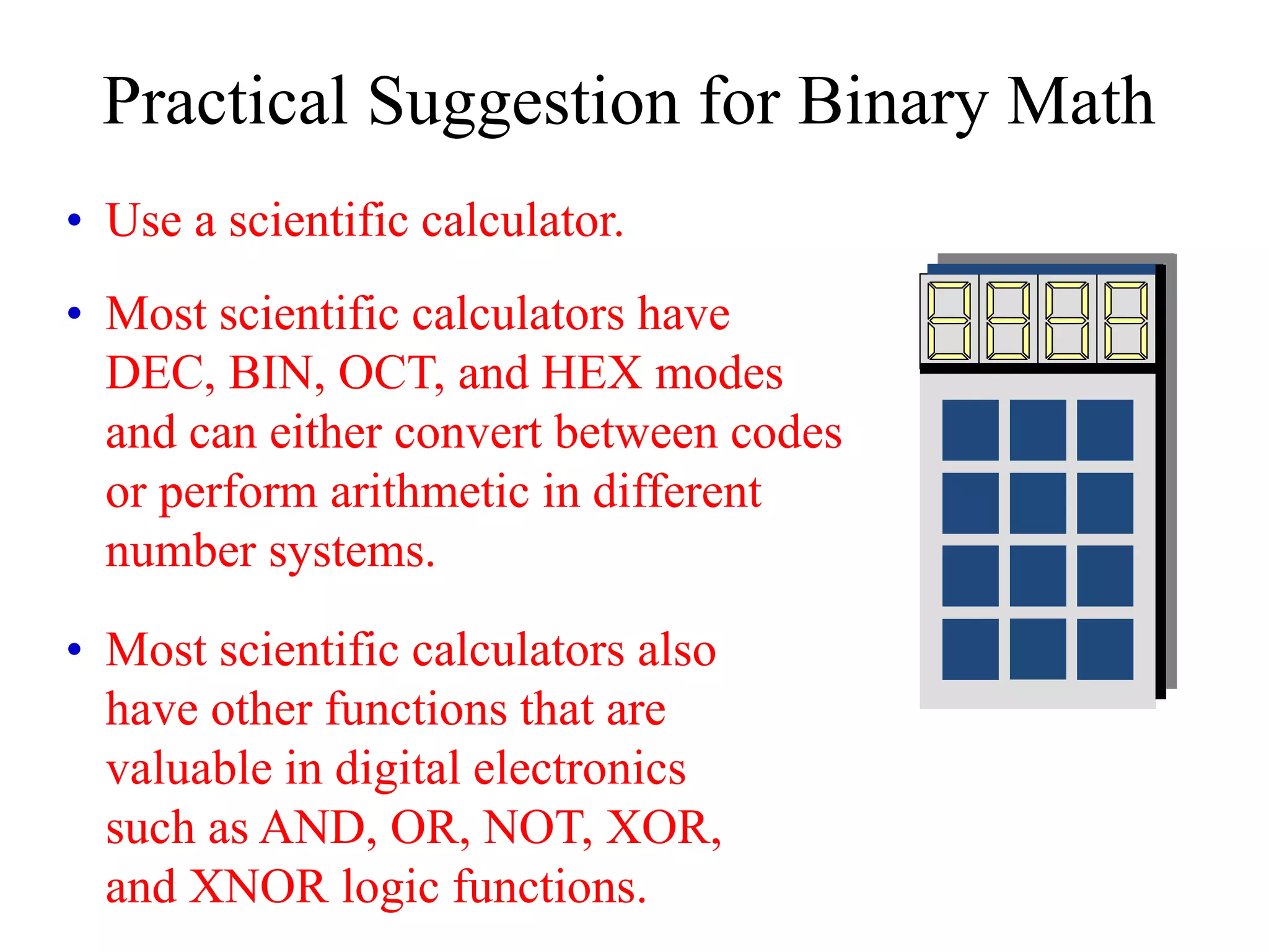 Practical Suggestion for Binary Math
• Use a scientific calculator.
• Most scientific calculators have
DEC, BIN, OCT, and HEX modes
and can either convert between codes
or perform arithmetic in different
number systems.
• Most scientific calculators also
have other functions that are
valuable in digital electronics
such as AND, OR, NOT, XOR,
and XNOR logic functions.
 