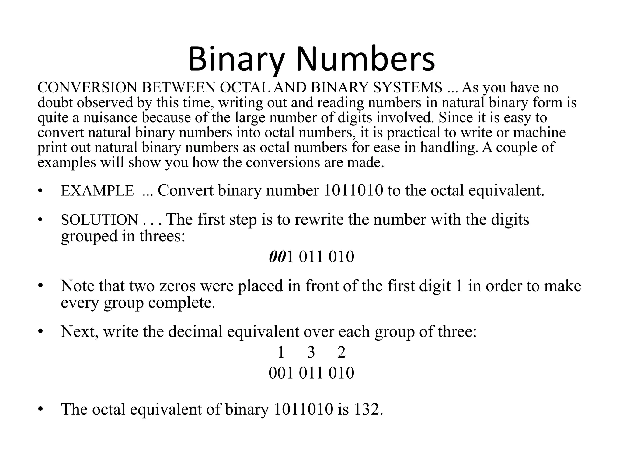 Binary Numbers
CONVERSION BETWEEN OCTAL AND BINARY SYSTEMS ... As you have no
doubt observed by this time, writing out and reading numbers in natural binary form is
quite a nuisance because of the large number of digits involved. Since it is easy to
convert natural binary numbers into octal numbers, it is practical to write or machine
print out natural binary numbers as octal numbers for ease in handling. A couple of
examples will show you how the conversions are made.
• EXAMPLE ... Convert binary number 1011010 to the octal equivalent.
• SOLUTION . . . The first step is to rewrite the number with the digits
grouped in threes:
001 011 010
• Note that two zeros were placed in front of the first digit 1 in order to make
every group complete.
• Next, write the decimal equivalent over each group of three:
1 3 2
001 011 010
• The octal equivalent of binary 1011010 is 132.
 