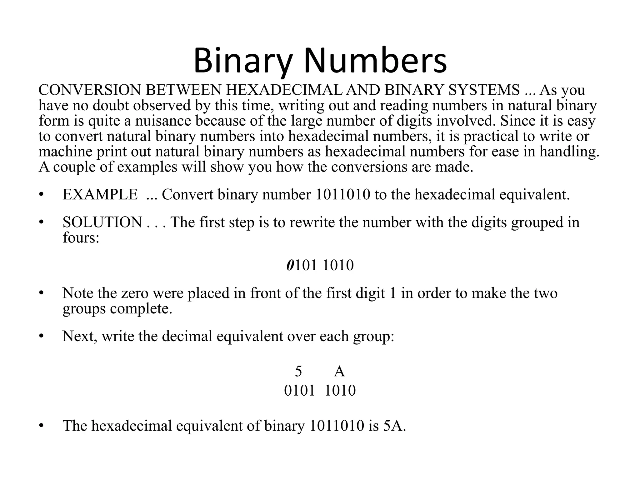 Binary Numbers
CONVERSION BETWEEN HEXADECIMAL AND BINARY SYSTEMS ... As you
have no doubt observed by this time, writing out and reading numbers in natural binary
form is quite a nuisance because of the large number of digits involved. Since it is easy
to convert natural binary numbers into hexadecimal numbers, it is practical to write or
machine print out natural binary numbers as hexadecimal numbers for ease in handling.
A couple of examples will show you how the conversions are made.
• EXAMPLE ... Convert binary number 1011010 to the hexadecimal equivalent.
• SOLUTION . . . The first step is to rewrite the number with the digits grouped in
fours:
0101 1010
• Note the zero were placed in front of the first digit 1 in order to make the two
groups complete.
• Next, write the decimal equivalent over each group:
5 A
0101 1010
• The hexadecimal equivalent of binary 1011010 is 5A.
 