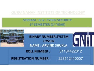 BINARY NUMBER SYSTEM
CYS102
NAME : ARVIND SHUKLA
ROLL NUMBER : 31184422012
REGISTRATION NUMBER : 223112410007
GURU NANAK INSTITUTE OF TECHNOLOGY
STREAM : B.Sc. CYBER SECURITY
1st SEMESTER (1st YEAR)
 