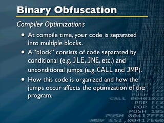 Binary Obfuscation
Compiler Optimizations
 • At compile time, your code is separated
   into multiple blocks.
 • A “block” consists of code separated by
     conditional (e.g. JLE, JNE, etc.) and
     unconditional jumps (e.g. CALL and JMP).
 •   How this code is organized and how the
     jumps occur affects the optimization of the
     program.
 