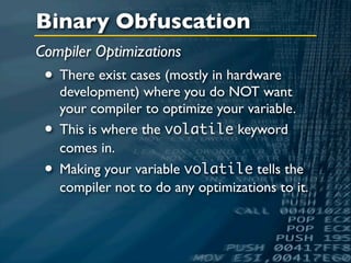 Binary Obfuscation
Compiler Optimizations
 • There exist cases (mostly in hardware
     development) where you do NOT want
     your compiler to optimize your variable.
 •   This is where the volatile keyword
     comes in.
 •   Making your variable volatile tells the
     compiler not to do any optimizations to it.
 
