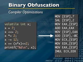 Binary Obfuscation
  Compiler Optimizations
                           MOV [ESP],7
                           SHL [ESP],2
volatile int x;            MOV EAX,[ESP]
x = 7;                     ADD EAX,EAX
x <<= 2;                   MOV [ESP],EAX
x *= 2;                    ADD [ESP],-0C
x -= 12;                   MOV ECX,[ESP]
x += (x*x)<<2;             MOV EDX,[ESP]
printf("%dn", x);         MOV EAX,[ESP]
                           IMUL ECX,EDX
                           ...
 