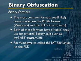 Binary Obfuscation
Binary Formats
 • The most common formats you’ll likely
     come across are the PE ﬁle format
     (Windows) and the ELF format (Linux).
 •   Both of these formats have a “table” they
     use for external library calls such as
     printf, execv, etc.
 •   For Windows it’s called the IAT. For Linux
     it’s the PLT.
 