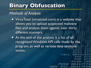 Binary Obfuscation
Methods of Analysis
 • VirusTotal (virustotal.com) is a website that
     allows you to upload suspected malware
     ﬁles and analyze them against over thirty
     different scanners.
 •   At the end of the analysis is a list of all
     recognized Windows API calls made by the
     program, as well as various data sections
     within.
 