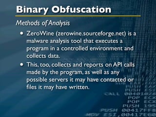 Binary Obfuscation
Methods of Analysis
 • ZeroWine (zerowine.sourceforge.net) is a
     malware analysis tool that executes a
     program in a controlled environment and
     collects data.
 •   This, too, collects and reports on API calls
     made by the program, as well as any
     possible servers it may have contacted or
     ﬁles it may have written.
 